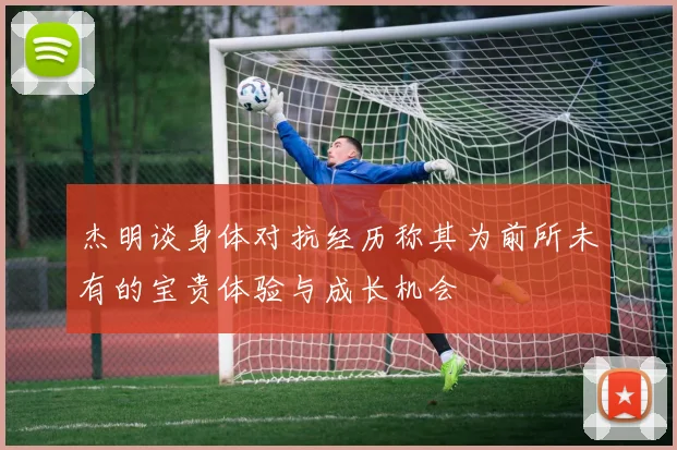杰明谈身体对抗经历称其为前所未有的宝贵体验与成长机会