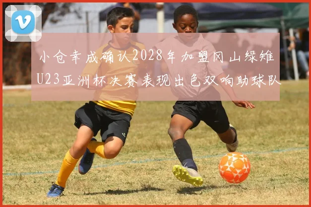 小仓幸成确认2028年加盟冈山绿雉U23亚洲杯决赛表现出色双响助球队夺冠