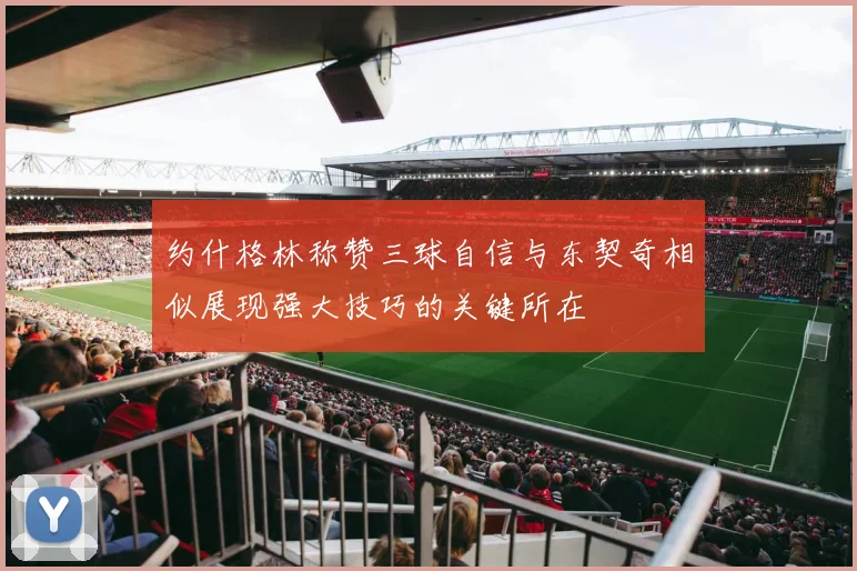 约什格林称赞三球自信与东契奇相似展现强大技巧的关键所在